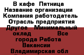 В кафе "Пятница › Название организации ­ Компания-работодатель › Отрасль предприятия ­ Другое › Минимальный оклад ­ 25 000 - Все города Работа » Вакансии   . Владимирская обл.,Вязниковский р-н